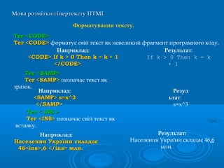 Мова розмітки гіпертекстуМова розмітки гіпертексту HTMLHTML
Форматування тексту.
ТегТег <<CODECODE>>
ТегТег <CODE><CODE> форматує свій текст як невеликий фрагмент програмного коду.
Наприклад:
<<CODECODE>> If kIf k > 0> 0 Then kThen k == kk + 1+ 1
</</CODECODE>>
Результат:
If k > 0 Then k = k
+ 1
Тег <Тег <SAMPSAMP>>
ТегТег <SAMP><SAMP> позначає текст як
зразок.
Наприклад:
<SAMP> s=x^3<SAMP> s=x^3
</SAMP></SAMP>
Резул
ьтат:
s=x^3
ТТеег < INS >г < INS >
Тег <Тег <INSINS>> позначає свій текст як
вставку.
Наприклад:
Населення України складаєНаселення України складає
46<ins>,6 </ins> млн.46<ins>,6 </ins> млн.
Результат:
Населення України складає 46,6
млн.
 