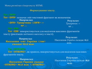 Мова розмітки гіпертекстуМова розмітки гіпертексту HTMLHTML
Форматування тексту.
Тег <Тег <DFNDFN>>
Тег <DFN>Тег <DFN> позначає свій текстовий фрагмент як визначення.
Наприклад:
<DFN> Трикутник </DFN> —<DFN> Трикутник </DFN> —
це ...це ...
Результат:
Трикутник —
це ...
ТТеег <ЕМ>г <ЕМ>
Тег <ЕМ>Тег <ЕМ> використовується для виділення важливих фрагментів
тексту (реалізація логічного наголосу в тексті).
Наприклад:
Населення <em> України </em>Населення <em> України </em>
складає 46,6 млн.складає 46,6 млн.
Результат:
Населення України складає 46,6
млн.
Тег <STRONG>Тег <STRONG>
Тег <STRONG>Тег <STRONG>, як правило, використовується для виділення важливих
фрагментів тексту.
Наприклад:
Населення України складаєНаселення України складає
<STRONG> 46,6 млн. </STRONG><STRONG> 46,6 млн. </STRONG>
Результат:
Населення України складає 46,6
млн.
 