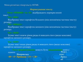 Мова розмітки гіпертекстуМова розмітки гіпертексту HTMLHTML
Форматування тексту.
Теги форматуванняТеги форматування можуть бути вкладенимивкладеними один у
одного.
Наприклад:
<B> <I> Приклад </I> </B><B> <I> Приклад </I> </B>
Резул
ьтат:
Прикл
ад
Теги <STRIKE> та <S>Теги <STRIKE> та <S> відображають перекреслений
текст.
Тег <BIG>Тег <BIG>
Відображає текст шрифтом більшого (ніж непомічена частина тексту)
розміру.
Тег <SMALL>Тег <SMALL>
Відображає текст шрифтом меншого (ніж непомічена частина тексту)
розміру.
Тег <Тег <SUBSUB>>
Зсуває текст нижче рівня рядка й виводить його (якщо можливо)
шрифтом меншого розміру.
Тег <Тег <SUPSUP>>
Зсуває текст вище рівня рядка й виводить його (якщо можливо)
шрифтом меншого розміру.
 