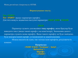 Мова розмітки гіпертекстуМова розмітки гіпертексту HTMLHTML
Форматування тексту.
Тег <FONT>Тег <FONT>
Тег <FONT>Тег <FONT> вказує параметри шрифту.
Для тега можуть задаватися наступні параметри: FACEFACE, SIZESIZE і COLORCOLOR.
Наприклад:
<FONT FACE="Verdana", "Arial",<FONT FACE="Verdana", "Arial",
"Helvetica">"Helvetica">
ШрифтШрифт..
</FONT></FONT>
FACEFACE
Параметр служить для вказівки типу шрифту, яким браузер буде
виводити текст (якщо такий шрифт є на комп'ютері). Значенням даного
параметра служить назва шрифту. Якщо такого шрифту не буде знайдено,
буде використаний шрифт, установлений за замовчуванням.
Можна вказати як один, так і кілька назв шрифтів, розділяючи їх
комами.
 