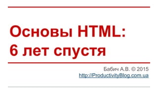 Основы HTML:
6 лет спустя
Бабич А.В. © 2015
http://ProductivityBlog.com.ua
 