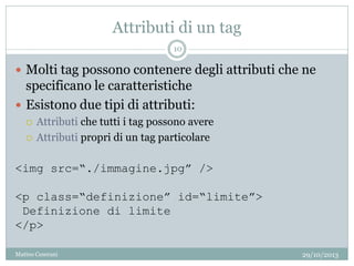 Attributi di un tag
 Molti tag possono contenere degli attributi che ne
specificano le caratteristiche
 Esistono due tipi di attributi:
 Attributi che tutti i tag possono avere
 Attributi propri di un tag particolare
<img src=“./immagine.jpg” />
<p class=“definizione” id=“limite”>
Definizione di limite
</p>
29/10/2013
10
Matteo Ceserani
 