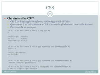 CSS
29/10/2013Matteo Ceserani
100
 Che sintassi ha CSS?
 CSS è un linguaggio complesso, padroneggiarlo è difficile.
 Questo non è un’introduzione a CSS: diamo solo gli elementi base della sintassi.
 Partiamo da un esempio.
/* Stile da applicare a tutti i tag <p> */
p
{
text-align: center;
color: black;
font-family: arial;
}
/* Stile da applicare a tutti gli elementi con id=“notizia” */
#notizia
{
text-align:center;
color:red;
}
/* Stile da applicare a tutti gli elementi con class=“center” */
.center {text-align:center;}
/* Stile da applicare a tutti i paragrafi con class=“center” */
p.center {text-align:center;}
 