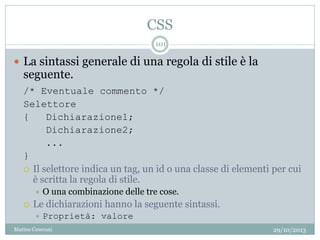 CSS
29/10/2013Matteo Ceserani
101
 La sintassi generale di una regola di stile è la
seguente.
/* Eventuale commento */
Selettore
{ Dichiarazione1;
Dichiarazione2;
...
}
 Il selettore indica un tag, un id o una classe di elementi per cui
è scritta la regola di stile.
 O una combinazione delle tre cose.
 Le dichiarazioni hanno la seguente sintassi.
 Proprietà: valore
 