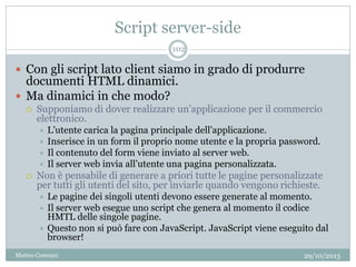 Script server-side
29/10/2013Matteo Ceserani
102
 Con gli script lato client siamo in grado di produrre
documenti HTML dinamici.
 Ma dinamici in che modo?
 Supponiamo di dover realizzare un’applicazione per il commercio
elettronico.
 L’utente carica la pagina principale dell’applicazione.
 Inserisce in un form il proprio nome utente e la propria password.
 Il contenuto del form viene inviato al server web.
 Il server web invia all’utente una pagina personalizzata.
 Non è pensabile di generare a priori tutte le pagine personalizzate
per tutti gli utenti del sito, per inviarle quando vengono richieste.
 Le pagine dei singoli utenti devono essere generate al momento.
 Il server web esegue uno script che genera al momento il codice
HMTL delle singole pagine.
 Questo non si può fare con JavaScript. JavaScript viene eseguito dal
browser!
 