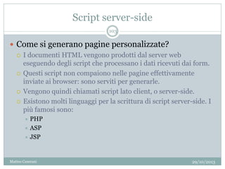 Script server-side
29/10/2013Matteo Ceserani
103
 Come si generano pagine personalizzate?
 I documenti HTML vengono prodotti dal server web
eseguendo degli script che processano i dati ricevuti dai form.
 Questi script non compaiono nelle pagine effettivamente
inviate ai browser: sono serviti per generarle.
 Vengono quindi chiamati script lato client, o server-side.
 Esistono molti linguaggi per la scrittura di script server-side. I
più famosi sono:
 PHP
 ASP
 JSP
 