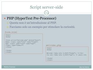 Script server-side
29/10/2013Matteo Ceserani
104
 PHP (HyperText Pre-Processor)
 Questa non è un’introduzione al PHP.
 Facciamo solo un esempio per stimolare la curiosità.
<html>
<body>
<form action="welcome.php" method="post">
Name: <input type="text" name="fname">
Age: <input type="text" name="age">
<input type="submit">
</form>
</body>
</html>
<html>
<body>
Welcome <?php echo $_POST["fname"]; ?>!<br>
You are <?php echo $_POST["age"]; ?> years old.
</body>
</html>
form.html
welcome.php
 