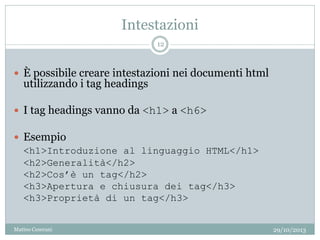 Intestazioni
 È possibile creare intestazioni nei documenti html
utilizzando i tag headings
 I tag headings vanno da <h1> a <h6>
 Esempio
<h1>Introduzione al linguaggio HTML</h1>
<h2>Generalità</h2>
<h2>Cos’è un tag</h2>
<h3>Apertura e chiusura dei tag</h3>
<h3>Proprietà di un tag</h3>
29/10/2013
12
Matteo Ceserani
 