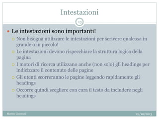 Intestazioni
 Le intestazioni sono importanti!
 Non bisogna utilizzare le intestazioni per scrivere qualcosa in
grande o in piccolo!
 Le intestazioni devono rispecchiare la struttura logica della
pagina
 I motori di ricerca utilizzano anche (non solo) gli headings per
indicizzare il contenuto delle pagine
 Gli utenti scorreranno le pagine leggendo rapidamente gli
headings
 Occorre quindi scegliere con cura il testo da includere negli
headings
29/10/2013
13
Matteo Ceserani
 