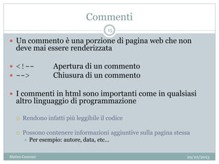 Commenti
 Un commento è una porzione di pagina web che non
deve mai essere renderizzata
 <!-- Apertura di un commento
 --> Chiusura di un commento
 I commenti in html sono importanti come in qualsiasi
altro linguaggio di programmazione
 Rendono infatti più leggibile il codice
 Possono contenere informazioni aggiuntive sulla pagina stessa
 Per esempio: autore, data, etc…
29/10/2013
15
Matteo Ceserani
 