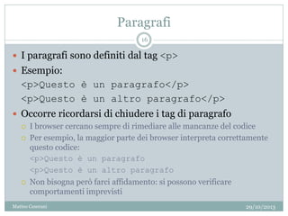 Paragrafi
 I paragrafi sono definiti dal tag <p>
 Esempio:
<p>Questo è un paragrafo</p>
<p>Questo è un altro paragrafo</p>
 Occorre ricordarsi di chiudere i tag di paragrafo
 I browser cercano sempre di rimediare alle mancanze del codice
 Per esempio, la maggior parte dei browser interpreta correttamente
questo codice:
<p>Questo è un paragrafo
<p>Questo è un altro paragrafo
 Non bisogna però farci affidamento: si possono verificare
comportamenti imprevisti
29/10/2013
16
Matteo Ceserani
 