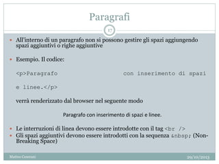 Paragrafi
 All’interno di un paragrafo non si possono gestire gli spazi aggiungendo
spazi aggiuntivi o righe aggiuntive
 Esempio. Il codice:
<p>Paragrafo con inserimento di spazi
e linee.</p>
verrà renderizzato dal browser nel seguente modo
Paragrafo con inserimento di spazi e linee.
 Le interruzioni di linea devono essere introdotte con il tag <br />
 Gli spazi aggiuntivi devono essere introdotti con la sequenza &nbsp; (Non-
Breaking Space)
29/10/2013
17
Matteo Ceserani
 