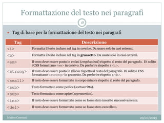 Formattazione del testo nei paragrafi
Tag Descrizione
<i> Formatta il testo incluso nel tag in corsivo. Da usare solo in casi estremi.
<b> Formatta il testo incluso nel tag in grassetto. Da usare solo in casi estremi.
<em> Il testo deve essere posto in enfasi (emphasized) rispetto al resto del paragrafo. Di solito
i CSS formattano <em> in corsivo. Da preferire rispetto a <i>.
<strong> Il testo deve essere posto in rilievo rispetto al resto del paragrafo. Di solito i CSS
formattano <strong> in grassetto. Da preferire rispetto a <b>.
<small> Il testo deve essere formattato in corpo minore rispetto al resto del paragrafo.
<sub> Testo formattato come pedice (sottoscritto).
<sup> Testo formattato come apice (soprascritto).
<ins> Il testo deve essere formattato come se fosse stato inserito successivamente.
<del> Il testo deve essere formattato come se fosse stato cancellato.
 Tag di base per la formattazione del testo nei paragrafi
29/10/2013
18
Matteo Ceserani
 