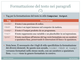 Formattazione del testo nei paragrafi
 Tag per la formattazione del testo in stile Computer Output
 Nota bene. È necessario che i fogli di stile specifichino la formattazione
dei diversi elementi. Se questo non accade, <code> <kbd> e <samp>
verranno formattati nello stesso modo, con un carattere a spaziatura
fissa. <var> viene in genere formattato in corsivo.
Tag Descrizione
<code> Il testo è una porzione di codice.
<kbd> Il testo è un input immesso nel computer da tastiera.
<samp> Il testo è l’output prodotto da un programma.
<var> Il testo rappresenta una variabile o un placeholder in un’espressione.
<pre> Il testo racchiuso all’interno del tag verrà formattata con un carattere
a spaziatura fissa, preservando le interruzioni di linea e la spaziatura.
29/10/2013
19
Matteo Ceserani
 