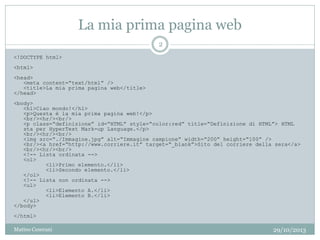 La mia prima pagina web
<!DOCTYPE html>
<html>
<head>
<meta content=“text/html” />
<title>La mia prima pagina web</title>
</head>
<body>
<h1>Ciao mondo!</h1>
<p>Questa è la mia prima pagina web!</p>
<br/><hr/><br/>
<p class=“definizione” id=“HTML” style=“color:red” title=“Definizione di HTML”> HTML
sta per HyperText Mark-up Language.</p>
<br/><hr/><br/>
<img src=“./Immagine.jpg” alt=“Immagine campione” width=“200” height=“100” />
<br/><a href=“http://www.corriere.it” target=“_blank”>Sito del corriere della sera</a>
<br/><hr/><br/>
<!-- Lista ordinata -->
<ol>
<li>Primo elemento.</li>
<li>Secondo elemento.</li>
</ol>
<!-- Lista non ordinata -->
<ul>
<li>Elemento A.</li>
<li>Elemento B.</li>
</ul>
</body>
</html>
29/10/2013
2
Matteo Ceserani
 