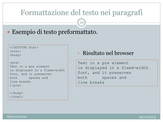 Formattazione del testo nei paragrafi
 Esempio di testo preformattato.
<!DOCTYPE html>
<html>
<body>
<pre>
Text in a pre element
is displayed in a fixed-width
font, and it preserves
both spaces and
line breaks
</pre>
</body>
</html>
Text in a pre element
is displayed in a fixed-width
font, and it preserves
both spaces and
line breaks
• Risultato nel browser
29/10/2013
20
Matteo Ceserani
 