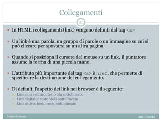 Collegamenti
 In HTML i collegamenti (link) vengono definiti dal tag <a>
 Un link è una parola, un gruppo di parole o un immagine su cui si
può cliccare per spostarsi su un altra pagina.
 Quando si posiziona il cursore del mouse su un link, il puntatore
assume la forma di una piccola mano.
 L’attributo più importante del tag <a> è href, che permette di
specificare la destinazione del collegamento.
 Di default, l’aspetto dei link nei browser è il seguente:
 Link non visitato: testo blu sottolineato
 Link visitato: testo viola sottolineato
 Link attivo: testo rosso sottolineato
29/10/2013
23
Matteo Ceserani
 