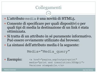 Collegamenti
 L’attributo media è una novità di HTML5.
 Consente di specificare per quali dispositivi o per
quali tipi di media la destinazione di un link è stata
ottimizzata.
 Si tratta di un attributo in sé puramente informativo.
Può essere ovviamente utilizzato dai browser.
 La sintassi dell’attributo media è la seguente:
 Esempio: <a href="pagina.asp?output=print"
media="print and (resolution:300dpi)">
Versione stampabile.</a>
Media=“Media_query”
29/10/2013
29
Matteo Ceserani
 