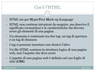 Cos’è l’HTML
• HTML sta per HyperText Mark-up Language
• HTML non contiene istruzioni da eseguire, ma descrive il
significato (semantica) e le caratteristiche che devono
avere gli elementi di una pagina
• Un elemento è contenuto tra due tag: un tag di apertura
e un tag di chiusura
• I tag si possono innestare uno dentro l’altro
• Un file HTML contiene la struttura logica di una pagina
web, non l’aspetto che deve avere
• L’aspetto di una pagina web è definito nel suo foglio di
stile (CSS)
29/10/2013
3
Matteo Ceserani
 