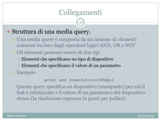 Collegamenti
 Struttura di una media query.
 Una media query è composta da un insieme di elementi
connessi tra loro dagli operatori logici AND, OR e NOT
 Gli elementi possono essere di due tipi
 Elementi che specificano un tipo di dispositivo
 Elementi che specificano il valore di un parametro
 Esempio
Questa query specifica un dispositivo (stampante) per cui il
link è ottimizzato e il valore di un parametro del dispositivo
stesso (la risoluzione espressa in punti per pollice)
print and (resolution:300dpi)
29/10/2013
30
Matteo Ceserani
 