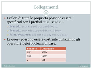 Collegamenti
 I valori di tutte le proprietà possono essere
specificati con i prefissi min- e max-.
 Esempio. min-resolution=300dpi
 Esempio. max-device-width=1280px
 Fanno eccezione: orientation, scan, grid.
 Le query possono essere costruite utilizzando gli
operatori logici booleani di base.
29/10/2013
33
Matteo Ceserani
Simbolo Operatore
AND AND
NOT NOT
, OR
 