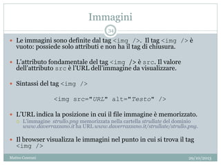 Immagini
29/10/2013Matteo Ceserani
34
 Le immagini sono definite dal tag <img />. Il tag <img /> è
vuoto: possiede solo attributi e non ha il tag di chiusura.
 L’attributo fondamentale del tag <img /> è src. Il valore
dell’attributo src è l’URL dell’immagine da visualizzare.
 Sintassi del tag <img />
<img src="URL" alt="Testo" />
 L’URL indica la posizione in cui il file immagine è memorizzato.
 L’immagine strullo.png memorizzata nella cartella strullate del dominio
www.daverrazzano.it ha URL www.daverrazzano.it/strullate/strullo.png.
 Il browser visualizza le immagini nel punto in cui si trova il tag
<img />
 