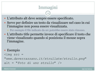 Immagini
29/10/2013Matteo Ceserani
35
 L’attributo alt deve sempre essere specificato.
 Serve per definire un testo da visualizzare nel caso in cui
l’immagine non possa essere visualizzata.
 Per esempio il file indicato da src potrebbe essere stato rimosso.
 L’attributo title permette invece di specificare il testo che
viene visualizzato quando si posiziona il mouse sopra
l’immagine.
 Esempio
<img src =
"www.daverrazzano.it/strullate/strullo.png"
alt = "Foto di uno strullo" />
 
