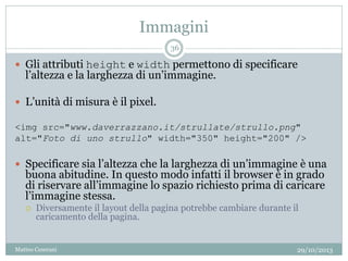Immagini
29/10/2013Matteo Ceserani
36
 Gli attributi height e width permettono di specificare
l’altezza e la larghezza di un’immagine.
 L’unità di misura è il pixel.
<img src="www.daverrazzano.it/strullate/strullo.png"
alt="Foto di uno strullo" width="350" height="200" />
 Specificare sia l’altezza che la larghezza di un’immagine è una
buona abitudine. In questo modo infatti il browser è in grado
di riservare all’immagine lo spazio richiesto prima di caricare
l’immagine stessa.
 Diversamente il layout della pagina potrebbe cambiare durante il
caricamento della pagina.
 