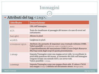 Immagini
29/10/2013Matteo Ceserani
37
 Attributi del tag <img>.
Attributo Descrizione
src URL dell’immagine.
alt Testo da visualizzare al passaggio del mouse o in caso di errori nel
caricamento.
height Altezza in pixel.
width Larghezza in pixel.
crossorigin Attributo che permette di impostare una eventuale richiesta CORS.
Valori possibili: anonymous, use-credentials.
L’approfondimento del meccanismo CORS (Cross-Origin Resource
Sharing) esula dagli scopi di questa presentazione.
ismap Imposta l’immagine come una mappa server-side. Le coordinate in
pixel della posizione del mouse al momento del click sull’immagine
vengono inviate con metodo GET a un server web.
Valore possibile: ismap.
usemap Imposta l’immagine come una mappa client-side. Il valore è l’id di
una mappa (<map>) definita nel documento stesso: #mapname.
 