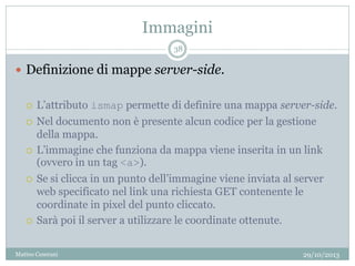 Immagini
29/10/2013Matteo Ceserani
38
 Definizione di mappe server-side.
 L’attributo ismap permette di definire una mappa server-side.
 Nel documento non è presente alcun codice per la gestione
della mappa.
 L’immagine che funziona da mappa viene inserita in un link
(ovvero in un tag <a>).
 Se si clicca in un punto dell’immagine viene inviata al server
web specificato nel link una richiesta GET contenente le
coordinate in pixel del punto cliccato.
 Sarà poi il server a utilizzare le coordinate ottenute.
 