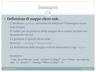 Immagini
29/10/2013Matteo Ceserani
40
 Definizione di mappe client-side.
 L’attributo usemap permette di utilizzare l’immagine come
una mappa.
 Il codice per la gestione della mappa deve essere incluso nel
documento stesso.
 La gestione è quindi client-side.
 Sintassi: usemap=“#mapname”
 La definizione della mappa avviene attraverso il tag <map>.
 Esempio:
<img src="Mondo.png" width="1200px" alt="Stai navigando
per il mondo!" usemap="#World_Map" />
 