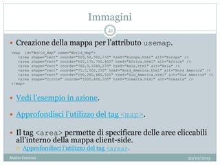Immagini
29/10/2013Matteo Ceserani
41
 Creazione della mappa per l’attributo usemap.
 Vedi l’esempio in azione.
 Approfondisci l’utilizzo del tag <map>.
 Il tag <area> permette di specificare delle aree cliccabili
all’interno della mappa client-side.
 Approfondisci l’utilizzo del tag <area>.
<map id="World_Map" name="World_Map">
<area shape="rect" coords="500,50,700,170" href="Europa.html" alt="Europa" />
<area shape="rect" coords="500,170,750,450" href="Africa.html" alt="Africa" />
<area shape="rect" coords="760,0,1040,270" href="Asia.html" alt="Asia" />
<area shape="rect" coords="75,0,500,250" href="Nord_America.html" alt="Nord America" />
<area shape="rect" coords="250,260,460,520" href="Sud_America.html" alt="Sud America" />
<area shape="circle" coords="1000,400,100" href="Oceania.html" alt="Oceania" />
</map>
 