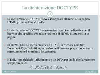 La dichiarazione DOCTYPE
 La dichiarazione DOCTYPE deve essere posta all’inizio della pagina
HTML, prima del tag <html>.
 La dichiarazione DOCTYPE non è un tag html; è una direttiva per il
browser che specifica con quale versione di HTML è stata scritta la
pagina.
 In HTML 4.01, La dichiarazione DOCTYPE si riferisce a un file
Document Type Definition, in modo che il browser possa renderizzare
correttamente il contenuto della pagina.
 HTML5 non richiede il riferimento a un DTD, per cui la dichiarazione è
semplicemente:
<!DOCTYPE html>
29/10/2013
5
Matteo Ceserani
 