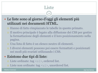 Liste
29/10/2013Matteo Ceserani
51
 Le liste sono al giorno d’oggi gli elementi più
utilizzati nei documenti HTML.
 Hanno di fatto rimpiazzato le tabelle in questo primato.
 Il motivo principale è legato alla diffusione dei CSS per gestire
la formattazione degli elementi e il loro posizionamento nella
pagina.
 Una lista di fatto è un elenco neutro di elementi.
 I diversi elementi possono poi essere formattati e posizionati
nei modi più svariati utilizzando i CSS.
 Esistono due tipi di liste:
 Liste ordinate: tag <ol>, ordered list.
 Liste non ordinate: tag <ul>, unordered list.
 