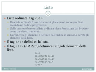 Liste
29/10/2013Matteo Ceserani
52
 Liste ordinate: tag <ol>.
 Una lista ordinata è una lista in cui gli elementi sono specificati
secondo un ordine progressivo.
 Nella versione base una lista ordinata viene formattata dal browser
come un elenco numerato.
 L’ordine tra gli elementi è definito dall’ordine in cui sono scritti gli
elementi della lista.
 Il tag <ol> definisce la lista.
 Il tag <li> (list item) definisce i singoli elementi della
lista.
<ol>
<li>Caffé</li>
<li>Latte</li>
<li>Orzo</li>
</ol>
 