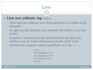 Liste
29/10/2013Matteo Ceserani
54
 Liste non ordinate: tag <ul>.
 Nelle liste non ordinate non viene specificato un ordine tra gli
elementi.
 In ogni caso gli elementi sono mostrati nell’ordine in cui sono
scritti.
 In genere i browser marcano gli elementi di una lista non
ordinata con dei bullet (tipicamenti piccoli cerchi neri).
 Gli elementi vengono sempre specificati con il tag <li>.
<ul>
<li>Caffé</li>
<li>Latte</li>
<li>Orzo</li>
</ul>
 