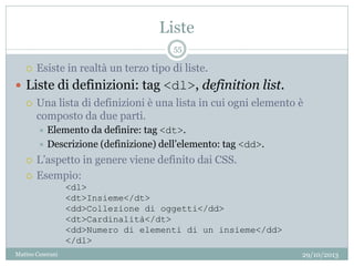 Liste
29/10/2013Matteo Ceserani
55
 Esiste in realtà un terzo tipo di liste.
 Liste di definizioni: tag <dl>, definition list.
 Una lista di definizioni è una lista in cui ogni elemento è
composto da due parti.
 Elemento da definire: tag <dt>.
 Descrizione (definizione) dell’elemento: tag <dd>.
 L’aspetto in genere viene definito dai CSS.
 Esempio:
<dl>
<dt>Insieme</dt>
<dd>Collezione di oggetti</dd>
<dt>Cardinalità</dt>
<dd>Numero di elementi di un insieme</dd>
</dl>
 