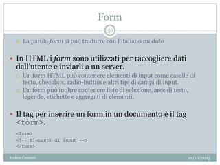 Form
29/10/2013Matteo Ceserani
56
 La parola form si può tradurre con l’italiano modulo
 In HTML i form sono utilizzati per raccogliere dati
dall’utente e inviarli a un server.
 Un form HTML può contenere elementi di input come caselle di
testo, checkbox, radio-button e altri tipi di campi di input.
 Un form può inoltre contenere liste di selezione, aree di testo,
legende, etichette e aggregati di elementi.
 Il tag per inserire un form in un documento è il tag
<form>.
<form>
<!-- Elementi di input -->
</form>
 