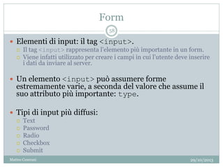 Form
29/10/2013Matteo Ceserani
58
 Elementi di input: il tag <input>.
 Il tag <input> rappresenta l’elemento più importante in un form.
 Viene infatti utilizzato per creare i campi in cui l’utente deve inserire
i dati da inviare al server.
 Un elemento <input> può assumere forme
estremamente varie, a seconda del valore che assume il
suo attributo più importante: type.
 Tipi di input più diffusi:
 Text
 Password
 Radio
 Checkbox
 Submit
 