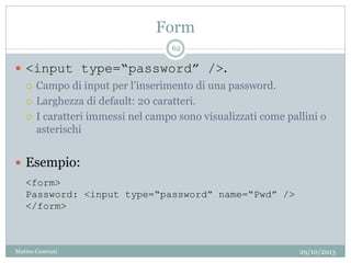 Form
29/10/2013Matteo Ceserani
62
 <input type=“password” />.
 Campo di input per l’inserimento di una password.
 Larghezza di default: 20 caratteri.
 I caratteri immessi nel campo sono visualizzati come pallini o
asterischi
 Esempio:
<form>
Password: <input type=“password” name=“Pwd” />
</form>
 