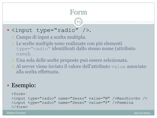 Form
29/10/2013Matteo Ceserani
63
 <input type=“radio” />.
 Campo di input a scelta multipla.
 Le scelte multiple sono realizzate con più elementi
type=“radio” identificati dallo stesso nome (attributo
name).
 Una sola delle scelte proposte può essere selezionata.
 Al server viene inviato il valore dell’attributo value associato
alla scelta effettuata.
 Esempio:
<form>
<input type="radio" name="Sesso" value="M" />Maschio<br />
<input type="radio" name="Sesso" value="F" />Femmina
</form>
 