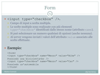 Form
29/10/2013Matteo Ceserani
64
 <input type=“checkbox” />.
 Campo di input a scelta multipla.
 Le scelte multiple sono realizzate con più elementi
type=“checkbox” identificati dallo stesso nome (attributo name).
 Si può selezionare un numero qualsiasi di opzioni (anche nessuna).
 Al server vengono inviati i valori dell’attributo value associato alle
scelte effettuate.
 Esempio:
<form>
<input type="checkbox" name="Mezzo" value="Bike" />
Possiedo una bicicletta<br />
<input type="checkbox" name="Mezzo" value="Car" />
Possiedo un’automobile
</form>
 