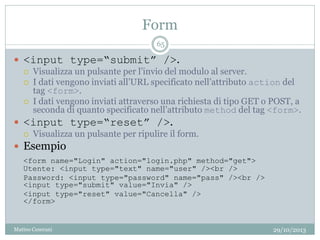 Form
29/10/2013Matteo Ceserani
65
 <input type=“submit” />.
 Visualizza un pulsante per l’invio del modulo al server.
 I dati vengono inviati all’URL specificato nell’attributo action del
tag <form>.
 I dati vengono inviati attraverso una richiesta di tipo GET o POST, a
seconda di quanto specificato nell’attributo method del tag <form>.
 <input type=“reset” />.
 Visualizza un pulsante per ripulire il form.
 Esempio
<form name="Login" action="login.php" method="get">
Utente: <input type="text" name="user" /><br />
Password: <input type="password" name="pass" /><br />
<input type="submit" value="Invia" />
<input type="reset" value="Cancella" />
</form>
 