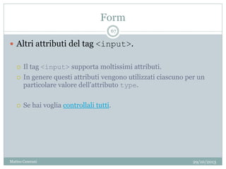 Form
29/10/2013Matteo Ceserani
67
 Altri attributi del tag <input>.
 Il tag <input> supporta moltissimi attributi.
 In genere questi attributi vengono utilizzati ciascuno per un
particolare valore dell’attributo type.
 Se hai voglia controllali tutti.
 