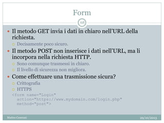 Form
29/10/2013Matteo Ceserani
68
 Il metodo GET invia i dati in chiaro nell’URL della
richiesta.
 Decisamente poco sicuro.
 Il metodo POST non inserisce i dati nell’URL, ma li
incorpora nella richiesta HTTP.
 Sono comunque trasmessi in chiaro.
 Il livello di sicurezza non migliora.
 Come effettuare una trasmissione sicura?
 Crittografia
 HTTPS
<form name="Login"
action="https://www.mydomain.com/login.php"
method="post">
 
