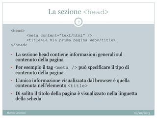 La sezione <head>
• La sezione head contiene informazioni generali sul
contenuto della pagina
• Per esempio il tag <meta /> può specificare il tipo di
contenuto della pagina
• L’unica informazione visualizzata dal browser è quella
contenuta nell’elemento <title>
• Di solito il titolo della pagina è visualizzato nella linguetta
della scheda
<head>
<meta content=“text/html” />
<title>La mia prima pagina web</title>
</head>
29/10/2013
7
Matteo Ceserani
 