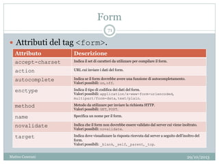 Form
29/10/2013Matteo Ceserani
71
 Attributi del tag <form>.
Attributo Descrizione
accept-charset Indica il set di caratteri da utilizzare per compilare il form.
action URL cui inviare i dati del form.
autocomplete Indica se il form dovrebbe avere una funzione di autocompletamento.
Valori possibili: on, off.
enctype Indica il tipo di codifica dei dati del form.
Valori possibili: application/x-www-form-urlencoded,
multipart/form-data, text/plain.
method Metodo da utilizzare per inviare la richiesta HTTP.
Valori possibili: GET, POST.
name Specifica un nome per il form.
novalidate Indica che il form non dovrebbe essere validato dal server cui viene inoltrato.
Valori possibili: novalidate.
target Indica dove visualizzare la risposta ricevuta dal server a seguito dell’inoltro del
form.
Valori possibili: _blank, _self, _parent, _top.
 