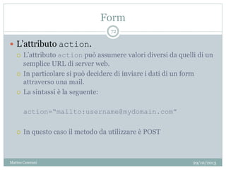 Form
29/10/2013Matteo Ceserani
72
 L’attributo action.
 L’attributo action può assumere valori diversi da quelli di un
semplice URL di server web.
 In particolare si può decidere di inviare i dati di un form
attraverso una mail.
 La sintassi è la seguente:
action=“mailto:username@mydomain.com”
 In questo caso il metodo da utilizzare è POST
 