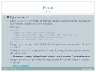 Form
29/10/2013Matteo Ceserani
73
 Il tag <select>.
 Il tag <select> permette di definire un menù a tendina per scegliere un
valore in un insieme di valori possibili.
 Esempio:
<select>
<option value="volvo">Volvo</option>
<option value="saab" selected="selected" >Saab</option>
<option value="mercedes">Mercedes</option>
<option value="audi">Audi</option>
</select>
 Il tag <option> permette di definire le singole voci da inserire nel menù
a tendina.
 L’attributo selected permette di specificare quale voce mostrare come
già selezionata.
 Può essere omesso, nel qual caso il menù a tendina mostra il primo elemento.
 Il tag <optgroup> permette di raggruppare le voci del menù a tendina
in gruppi.
 Vedi un esempio.
 