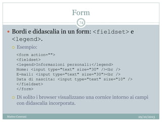 Form
29/10/2013Matteo Ceserani
74
 Bordi e didascalia in un form: <fieldset> e
<legend>.
 Esempio:
 Di solito i browser visualizzano una cornice intorno ai campi
con didascalia incorporata.
<form action="">
<fieldset>
<legend>Informazioni personali:</legend>
Nome: <input type="text" size="30" /><br />
E-mail: <input type="text" size="30"><br />
Data di nascita: <input type="text" size="10" />
</fieldset>
</form>
 